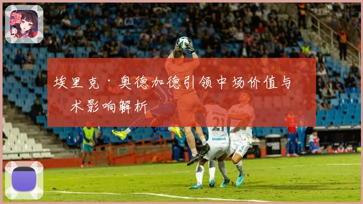 埃里克·奥德加德引领中场价值与战术影响解析