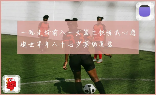 一路走好前八一女篮主教练武心慈逝世享年八十七岁赛场复盘