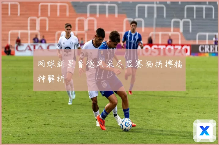 网球新星鲁德风采尽显赛场拼搏精神解析