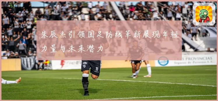 朱辰杰引领国足防线革新展现年轻力量与未来潜力