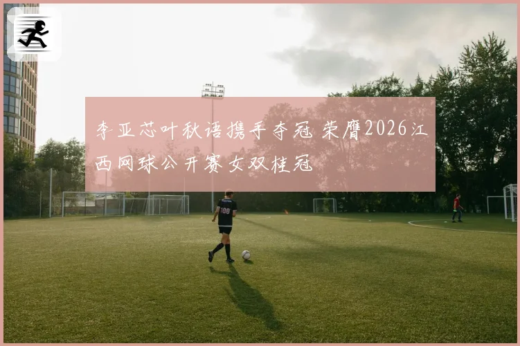 李亚芯叶秋语携手夺冠 荣膺2026江西网球公开赛女双桂冠