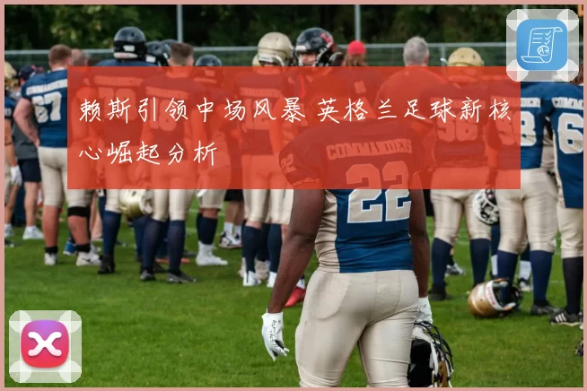 赖斯引领中场风暴 英格兰足球新核心崛起分析