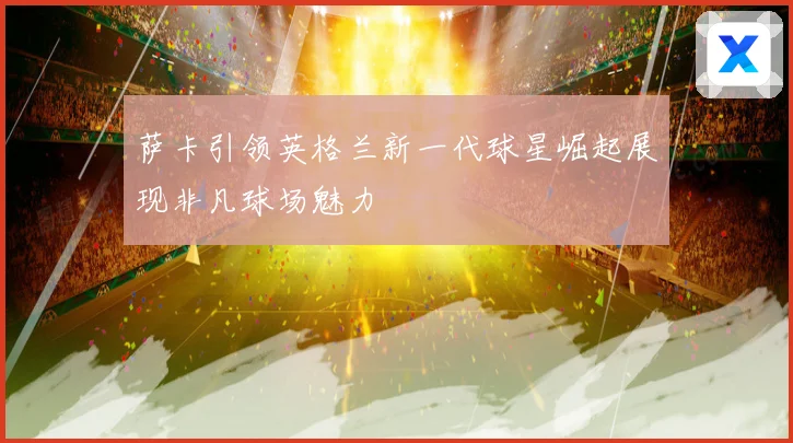 萨卡引领英格兰新一代球星崛起展现非凡球场魅力