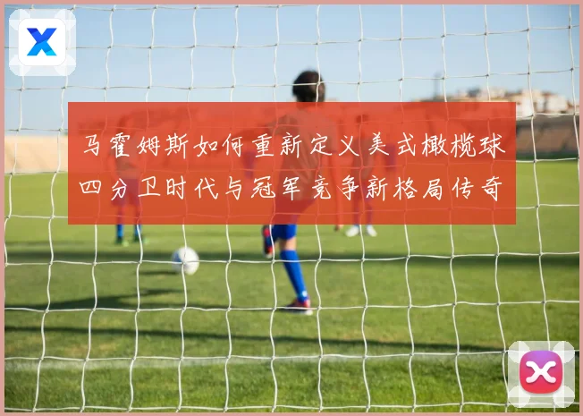 马霍姆斯如何重新定义美式橄榄球四分卫时代与冠军竞争新格局传奇