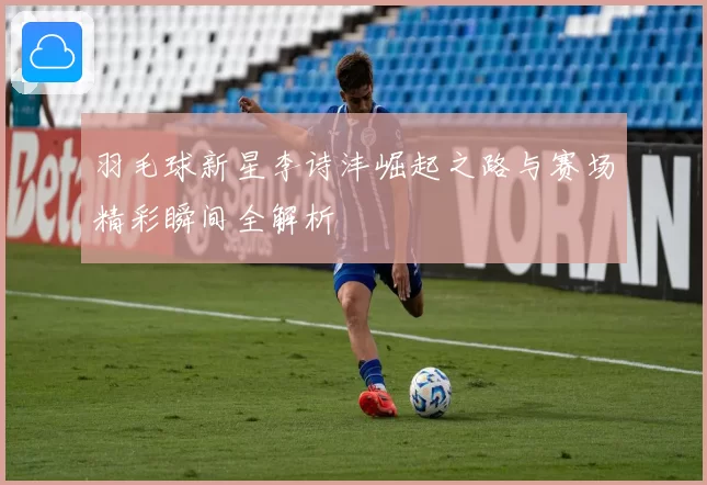 羽毛球新星李诗沣崛起之路与赛场精彩瞬间全解析