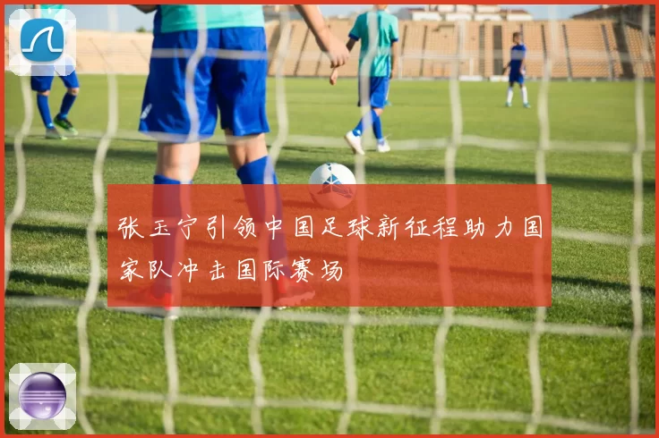 张玉宁引领中国足球新征程助力国家队冲击国际赛场