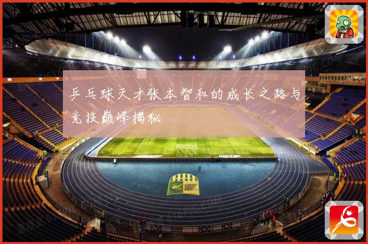 乒乓球天才张本智和的成长之路与竞技巅峰揭秘