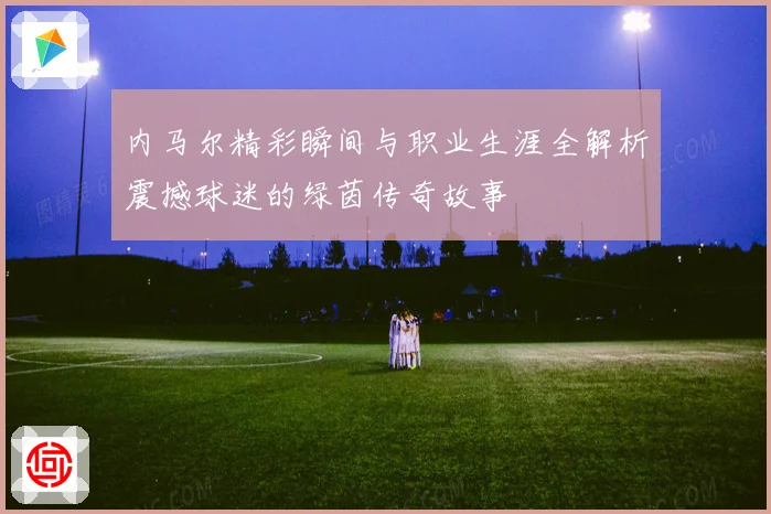 内马尔精彩瞬间与职业生涯全解析震撼球迷的绿茵传奇故事