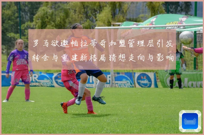 罗马欲邀帕拉蒂奇加盟管理层引发转会与重建新格局猜想走向与影响战术观察