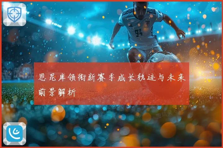 恩昆库领衔新赛季成长轨迹与未来前景解析