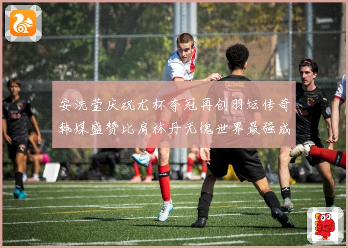 安洗莹庆祝尤杯夺冠再创羽坛传奇韩媒盛赞比肩林丹无愧世界最强成长观察