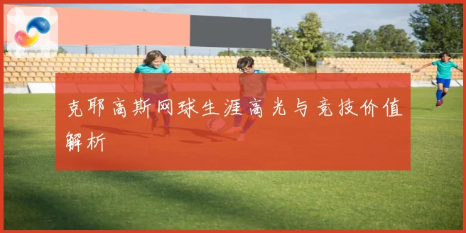 克耶高斯网球生涯高光与竞技价值解析