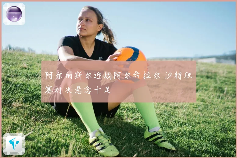 阿尔纳斯尔迎战阿尔希拉尔 沙特联赛对决悬念十足