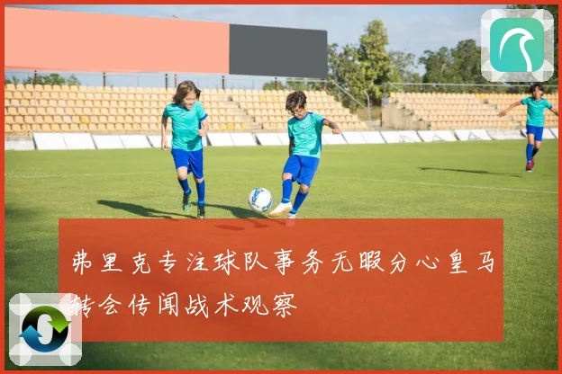 弗里克专注球队事务无暇分心皇马转会传闻战术观察