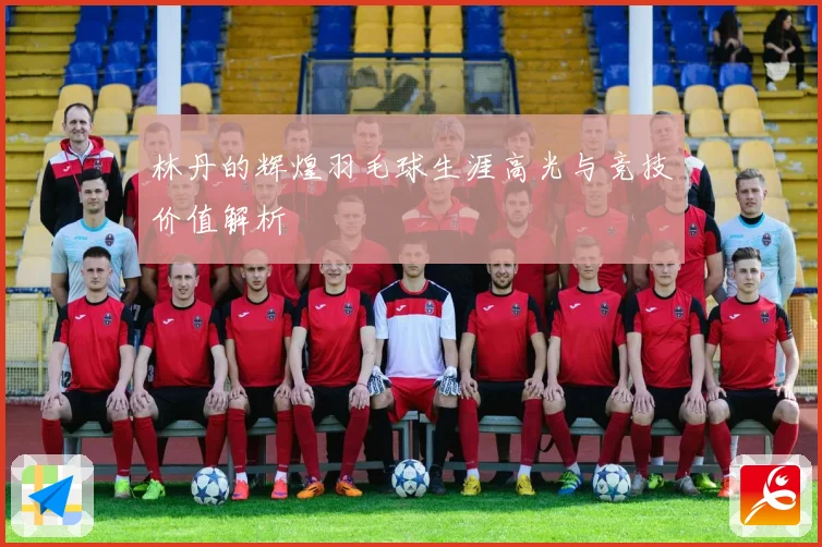 林丹的辉煌羽毛球生涯高光与竞技价值解析