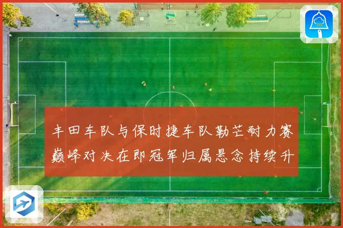 丰田车队与保时捷车队勒芒耐力赛巅峰对决在即冠军归属悬念持续升温谁能笑到最后