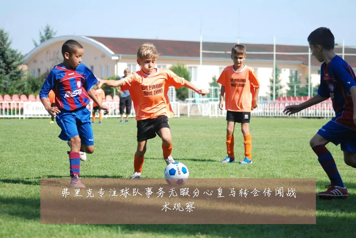 弗里克专注球队事务无暇分心皇马转会传闻战术观察