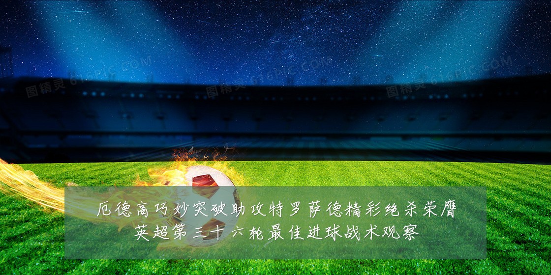 厄德高巧妙突破助攻特罗萨德精彩绝杀荣膺英超第三十六轮最佳进球战术观察